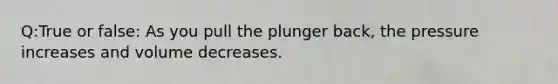 Q:True or false: As you pull the plunger back, the pressure increases and volume decreases.