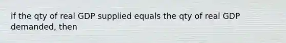 if the qty of real GDP supplied equals the qty of real GDP demanded, then