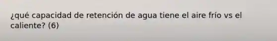 ¿qué capacidad de retención de agua tiene el aire frío vs el caliente? (6)