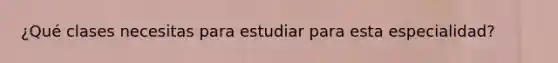 ¿Qué clases necesitas para estudiar para esta especialidad?