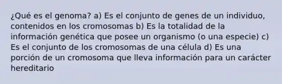 ¿Qué es el genoma? a) Es el conjunto de genes de un individuo, contenidos en los cromosomas b) Es la totalidad de la información genética que posee un organismo (o una especie) c) Es el conjunto de los cromosomas de una célula d) Es una porción de un cromosoma que lleva información para un carácter hereditario