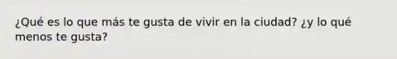 ¿Qué es lo que más te gusta de vivir en la ciudad? ¿y lo qué menos te gusta?