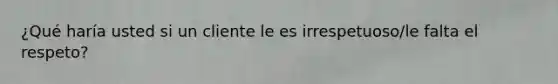 ¿Qué haría usted si un cliente le es irrespetuoso/le falta el respeto?