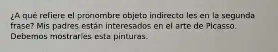 ¿A qué refiere el pronombre objeto indirecto les en la segunda frase? Mis padres están interesados en el arte de Picasso. Debemos mostrarles esta pinturas.