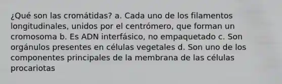 ¿Qué son las cromátidas? a. Cada uno de los filamentos longitudinales, unidos por el centrómero, que forman un cromosoma b. Es ADN interfásico, no empaquetado c. Son orgánulos presentes en células vegetales d. Son uno de los componentes principales de la membrana de las células procariotas