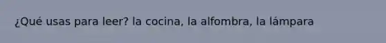 ¿Qué usas para leer? la cocina, la alfombra, la lámpara