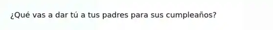 ¿Qué vas a dar tú a tus padres para sus cumpleaños?