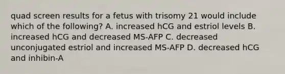 quad screen results for a fetus with trisomy 21 would include which of the following? A. increased hCG and estriol levels B. increased hCG and decreased MS-AFP C. decreased unconjugated estriol and increased MS-AFP D. decreased hCG and inhibin-A