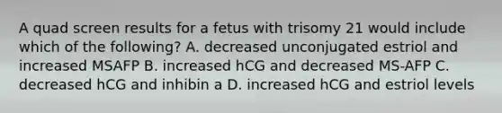 A quad screen results for a fetus with trisomy 21 would include which of the following? A. decreased unconjugated estriol and increased MSAFP B. increased hCG and decreased MS-AFP C. decreased hCG and inhibin a D. increased hCG and estriol levels