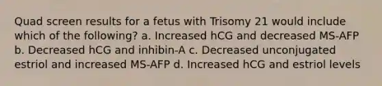 Quad screen results for a fetus with Trisomy 21 would include which of the following? a. Increased hCG and decreased MS-AFP b. Decreased hCG and inhibin-A c. Decreased unconjugated estriol and increased MS-AFP d. Increased hCG and estriol levels