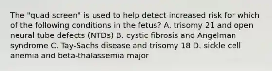 The "quad screen" is used to help detect increased risk for which of the following conditions in the fetus? A. trisomy 21 and open neural tube defects (NTDs) B. cystic fibrosis and Angelman syndrome C. Tay-Sachs disease and trisomy 18 D. sickle cell anemia and beta-thalassemia major