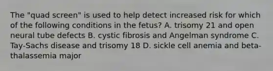 The "quad screen" is used to help detect increased risk for which of the following conditions in the fetus? A. trisomy 21 and open neural tube defects B. cystic fibrosis and Angelman syndrome C. Tay-Sachs disease and trisomy 18 D. sickle cell anemia and beta-thalassemia major