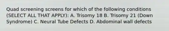 Quad screening screens for which of the following conditions (SELECT ALL THAT APPLY): A. Trisomy 18 B. Trisomy 21 (Down Syndrome) C. Neural Tube Defects D. Abdominal wall defects