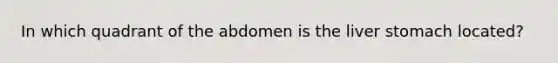 In which quadrant of the abdomen is the liver stomach located?