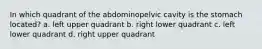 In which quadrant of the abdominopelvic cavity is the stomach located? a. left upper quadrant b. right lower quadrant c. left lower quadrant d. right upper quadrant