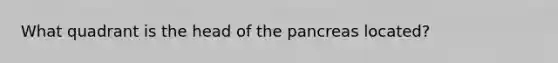 What quadrant is the head of the pancreas located?