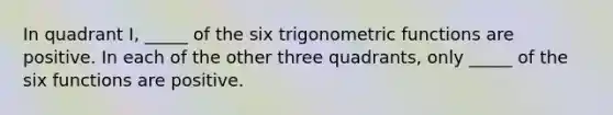 In quadrant I, _____ of the six trigonometric functions are positive. In each of the other three quadrants, only _____ of the six functions are positive.