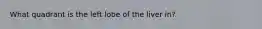 What quadrant is the left lobe of the liver in?