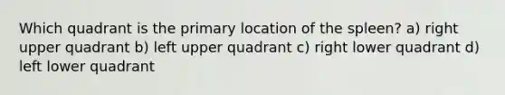 Which quadrant is the primary location of the spleen? a) right upper quadrant b) left upper quadrant c) right lower quadrant d) left lower quadrant