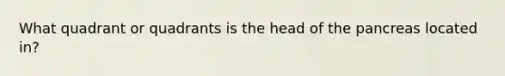 What quadrant or quadrants is the head of the pancreas located in?