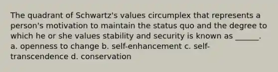 The quadrant of Schwartz's values circumplex that represents a person's motivation to maintain the status quo and the degree to which he or she values stability and security is known as ______. a. openness to change b. self-enhancement c. self-transcendence d. conservation