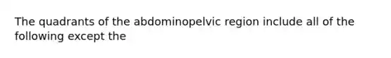 The quadrants of the abdominopelvic region include all of the following except the