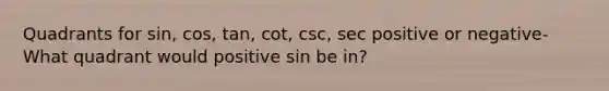 Quadrants for sin, cos, tan, cot, csc, sec positive or negative- What quadrant would positive sin be in?