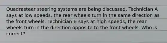 Quadrasteer steering systems are being discussed. Technician A says at low speeds, the rear wheels turn in the same direction as the front wheels. Technician B says at high speeds, the rear wheels turn in the direction opposite to the front wheels. Who is correct?