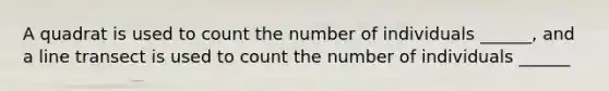 A quadrat is used to count the number of individuals ______, and a line transect is used to count the number of individuals ______