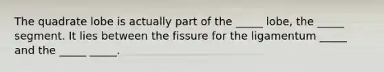 The quadrate lobe is actually part of the _____ lobe, the _____ segment. It lies between the fissure for the ligamentum _____ and the _____ _____.