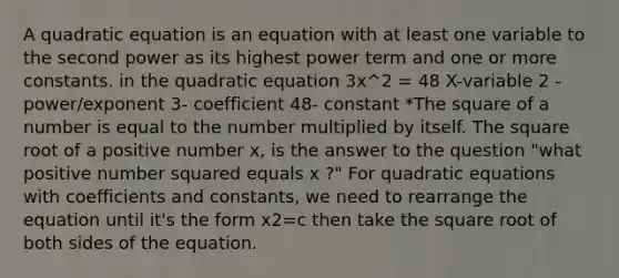 A quadratic equation is an equation with at least one variable to the second power as its highest power term and one or more constants. in the quadratic equation 3x^2 = 48 X-variable 2 - power/exponent 3- coefficient 48- constant *The square of a number is equal to the number multiplied by itself. The square root of a positive number x, is the answer to the question "what positive number squared equals x ?" For <a href='https://www.questionai.com/knowledge/kUl84q5zvL-quadratic-equations' class='anchor-knowledge'>quadratic equations</a> with coefficients and constants, we need to rearrange the equation until it's the form x2=c then take the square root of both sides of the equation.