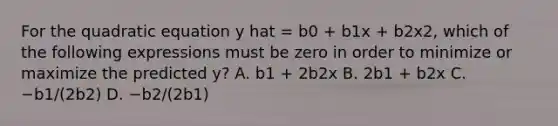 For the quadratic equation y hat = b0 + b1x + b2x2, which of the following expressions must be zero in order to minimize or maximize the predicted y? A. b1 + 2b2x B. 2b1 + b2x C. −b1/(2b2) D. −b2/(2b1)