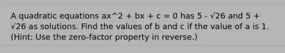 A <a href='https://www.questionai.com/knowledge/kUl84q5zvL-quadratic-equations' class='anchor-knowledge'>quadratic equations</a> ax^2 + bx + c = 0 has 5 - √26 and 5 + √26 as solutions. Find the values of b and c if the value of a is 1. (Hint: Use the zero-factor property in reverse.)