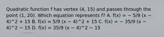 Quadratic function f has vertex (4, 15) and passes through the point (1, 20). Which equation represents f? A. f(x) = − 5/9 (x − 4)^2 + 15 B. f(x) = 5/9 (x − 4)^2 + 15 C. f(x) = − 35/9 (x − 4)^2 − 15 D. f(x) = 35/9 (x − 4)^2 − 15