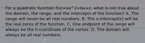 For a quadratic function f(x)=ax^2+bx+c, what is not true about the domain, the range, and the intercepts of the function? A. The range will never be all real numbers. B. The x-intercept(s) will be the real zeros of the function. C. One endpoint of the range will always be the h-coordinate of the vertex. D. The domain will always be all real numbers.