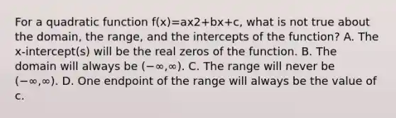 For a quadratic function f(x)=ax2+bx+c​, what is not true about the​ domain, the​ range, and the intercepts of the​ function? A. The​ x-intercept(s) will be the real zeros of the function. B. The domain will always be (−∞,∞). C. The range will never be (−∞,∞). D. One endpoint of the range will always be the value of c.