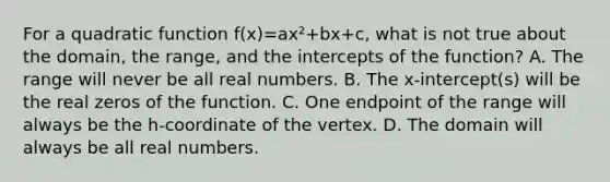 For a quadratic function f(x)=ax²+bx+c, what is not true about the domain, the range, and the intercepts of the function? A. The range will never be all real numbers. B. The x-intercept(s) will be the real zeros of the function. C. One endpoint of the range will always be the h-coordinate of the vertex. D. The domain will always be all real numbers.