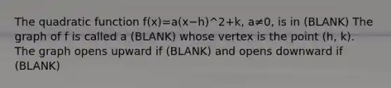 The quadratic function ​f(x)=​a(x−​h)^2+​k, a≠​0, is in (BLANK) The graph of f is called a (BLANK) whose vertex is the point​ (h, k). The graph opens upward if (BLANK) and opens downward if (BLANK)