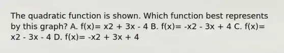 The quadratic function is shown. Which function best represents by this graph? A. f(x)= x2 + 3x - 4 B. f(x)= -x2 - 3x + 4 C. f(x)= x2 - 3x - 4 D. f(x)= -x2 + 3x + 4