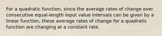 For a quadratic function, since the average rates of change over consecutive equal-length input value intervals can be given by a linear function, these average rates of change for a quadratic function are changing at a constant rate.