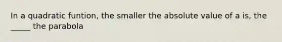 In a quadratic funtion, the smaller the absolute value of a is, the _____ the parabola