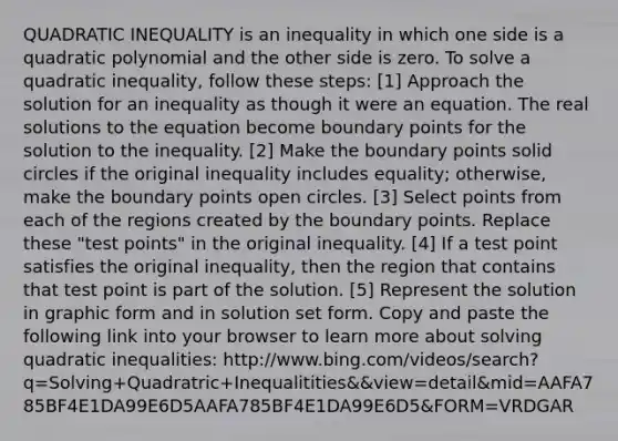 QUADRATIC INEQUALITY is an inequality in which one side is a quadratic polynomial and the other side is zero. To solve a quadratic inequality, follow these steps: [1] Approach the solution for an inequality as though it were an equation. The real solutions to the equation become boundary points for the solution to the inequality. [2] Make the boundary points solid circles if the original inequality includes equality; otherwise, make the boundary points open circles. [3] Select points from each of the regions created by the boundary points. Replace these "test points" in the original inequality. [4] If a test point satisfies the original inequality, then the region that contains that test point is part of the solution. [5] Represent the solution in graphic form and in solution set form. Copy and paste the following link into your browser to learn more about solving quadratic inequalities: http://www.bing.com/videos/search?q=Solving+Quadratric+Inequalitities&&view=detail&mid=AAFA785BF4E1DA99E6D5AAFA785BF4E1DA99E6D5&FORM=VRDGAR