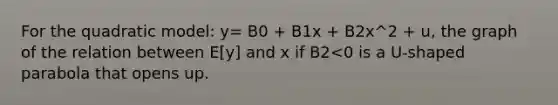 For the quadratic model: y= B0 + B1x + B2x^2 + u, the graph of the relation between E[y] and x if B2<0 is a U-shaped parabola that opens up.