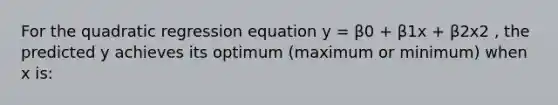 For the quadratic regression equation y = β0 + β1x + β2x2 , the predicted y achieves its optimum (maximum or minimum) when x is: