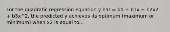 For the quadratic regression equation y-hat = b0 + b1x + b2x2 + b3x^2, the predicted y achieves its optimum (maximum or minimum) when x2 is equal to...