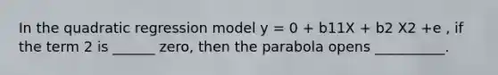 In the quadratic regression model y = 0 + b11X + b2 X2 +e , if the term 2 is ______ zero, then the parabola opens __________.