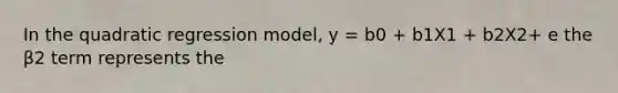 In the quadratic regression model, y = b0 + b1X1 + b2X2+ e the β2 term represents the