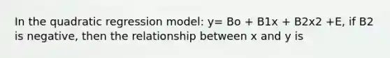 In the quadratic regression model: y= Bo + B1x + B2x2 +E, if B2 is negative, then the relationship between x and y is