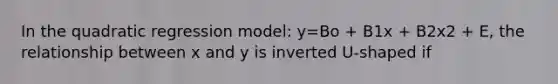 In the quadratic regression model: y=Bo + B1x + B2x2 + E, the relationship between x and y is inverted U-shaped if