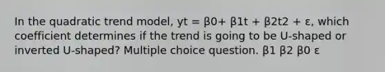 In the quadratic trend model, yt = β0+ β1t + β2t2 + ε, which coefficient determines if the trend is going to be U-shaped or inverted U-shaped? Multiple choice question. β1 β2 β0 ε